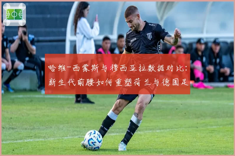 哈维-西蒙斯与穆西亚拉数据对比:新生代前腰如何重塑荷兰与德国足球