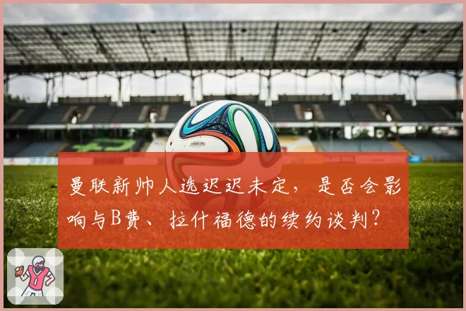 曼联新帅人选迟迟未定，是否会影响与B费、拉什福德的续约谈判？