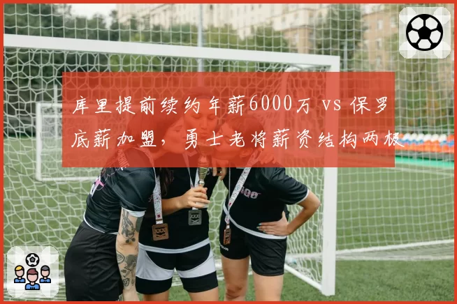 库里提前续约年薪6000万 vs 保罗底薪加盟，勇士老将薪资结构两极分化