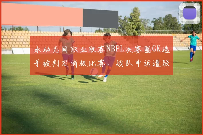 永劫无间职业联赛NBPL决赛圈GK选手被判定消极比赛，战队申诉遭驳回