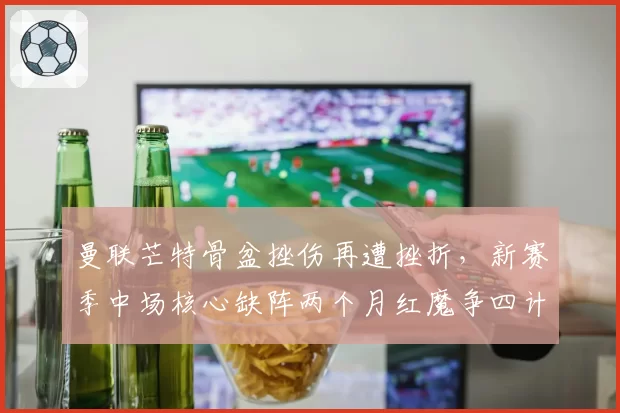 曼联芒特骨盆挫伤再遭挫折，新赛季中场核心缺阵两个月红魔争四计划被迫调整战术板