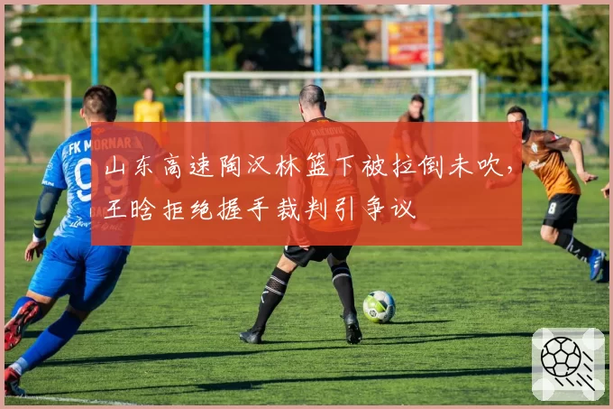 山东高速陶汉林篮下被拉倒未吹，王晗拒绝握手裁判引争议