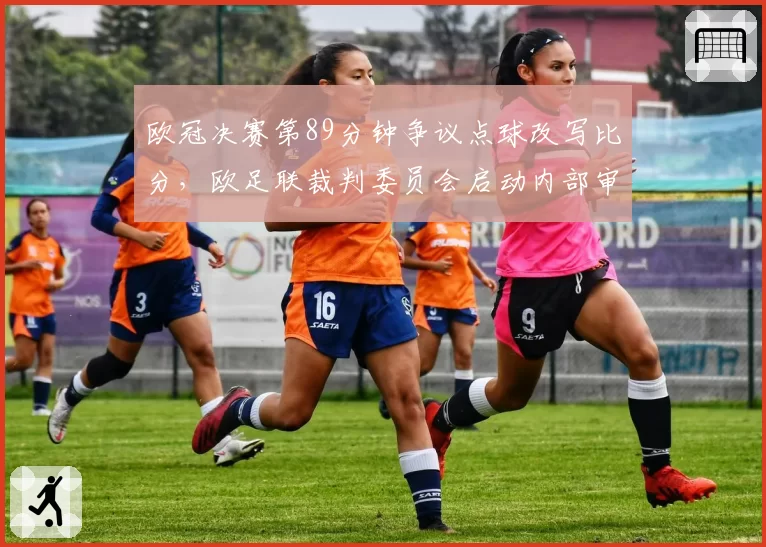 欧冠决赛第89分钟争议点球改写比分，欧足联裁判委员会启动内部审查