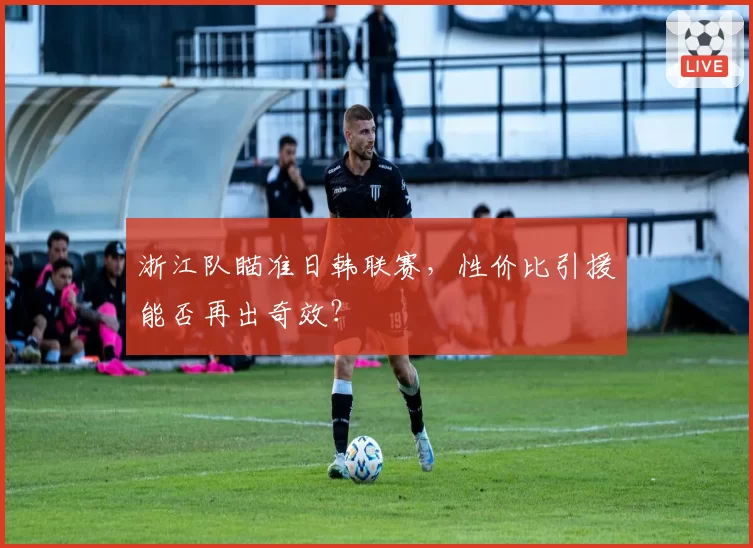 浙江队瞄准日韩联赛，性价比引援能否再出奇效？