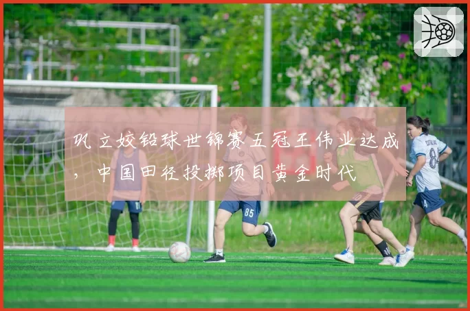 巩立姣铅球世锦赛五冠王伟业达成，中国田径投掷项目黄金时代