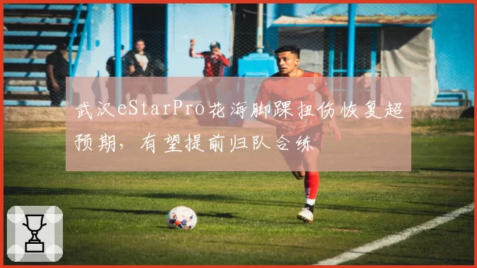 武汉eStarPro花海脚踝扭伤恢复超预期，有望提前归队合练