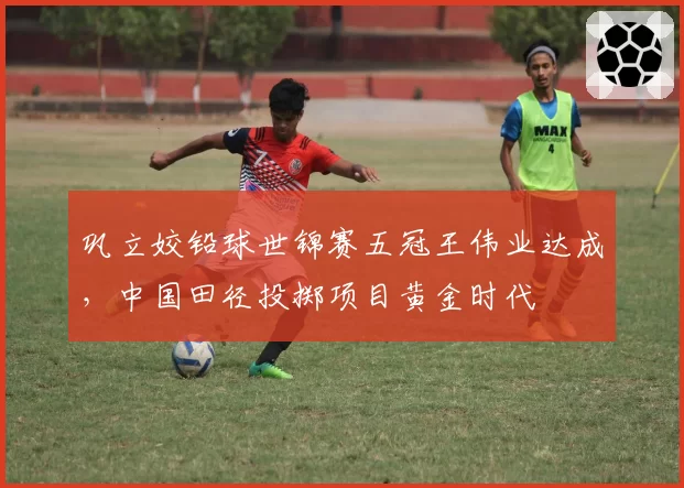 巩立姣铅球世锦赛五冠王伟业达成，中国田径投掷项目黄金时代