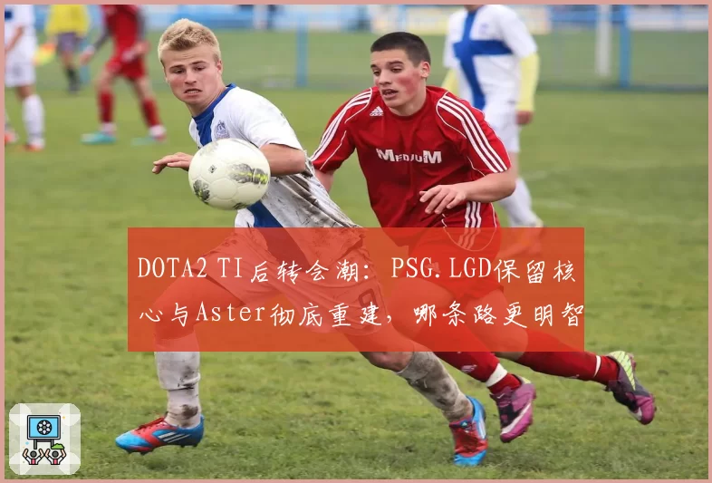 DOTA2 TI后转会潮:PSG.LGD保留核心与Aster彻底重建,哪条路更明智?