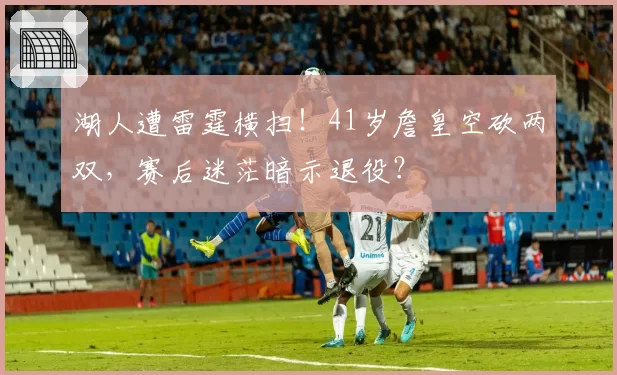 湖人遭雷霆横扫！41岁詹皇空砍两双，赛后迷茫暗示退役？