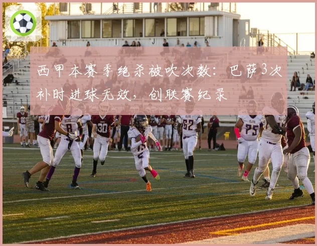 西甲本赛季绝杀被吹次数：巴萨3次补时进球无效，创联赛纪录