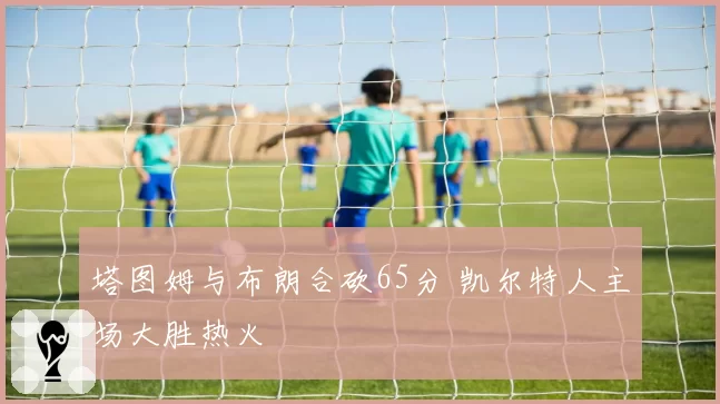 塔图姆与布朗合砍65分 凯尔特人主场大胜热火