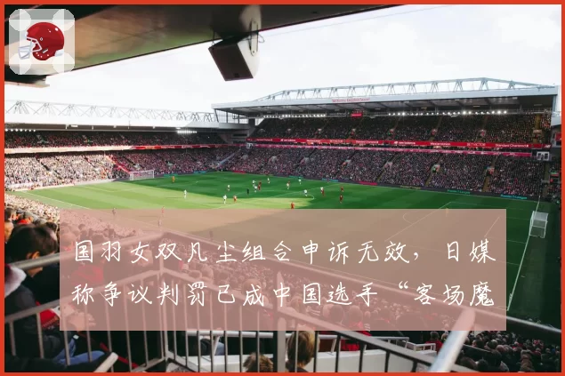 国羽女双凡尘组合申诉无效,日媒称争议判罚已成中国选手“客场魔咒”