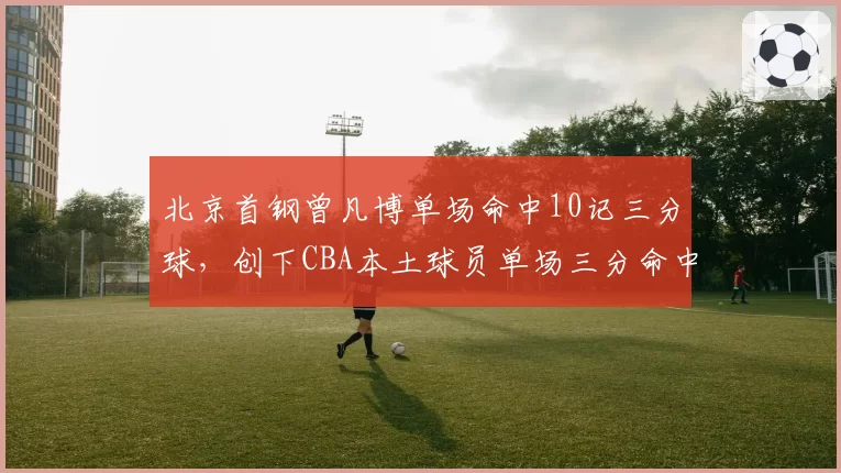 北京首钢曾凡博单场命中10记三分球，创下CBA本土球员单场三分命中数新高