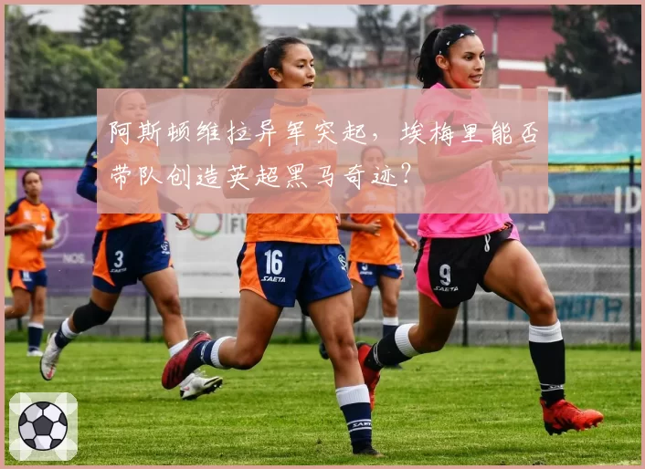 阿斯顿维拉异军突起，埃梅里能否带队创造英超黑马奇迹？