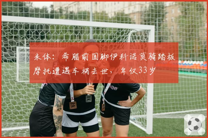米体:希腊前国脚伊科诺莫骑踏板摩托遭遇车祸去世,年仅33岁