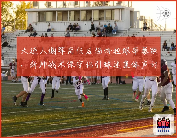 大连人谢晖离任后场均控球率暴跌，新帅战术保守化引球迷集体声讨