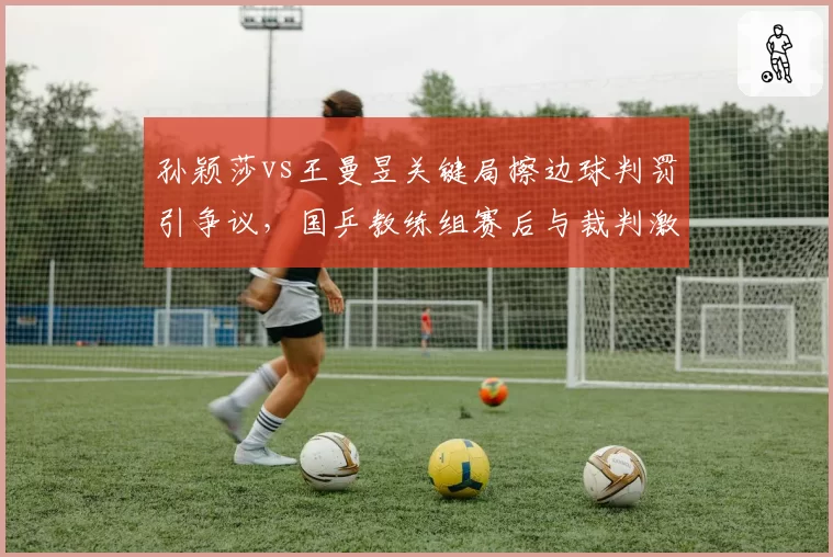 孙颖莎vs王曼昱关键局擦边球判罚引争议，国乒教练组赛后与裁判激烈沟通