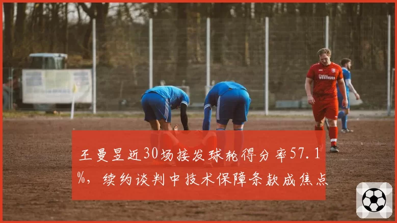 王曼昱近30场接发球轮得分率57.1%,续约谈判中技术保障条款成焦点