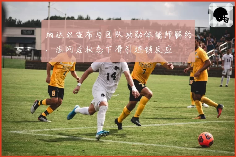纳达尔宣布与团队功勋体能师解约，法网后状态下滑引连锁反应
