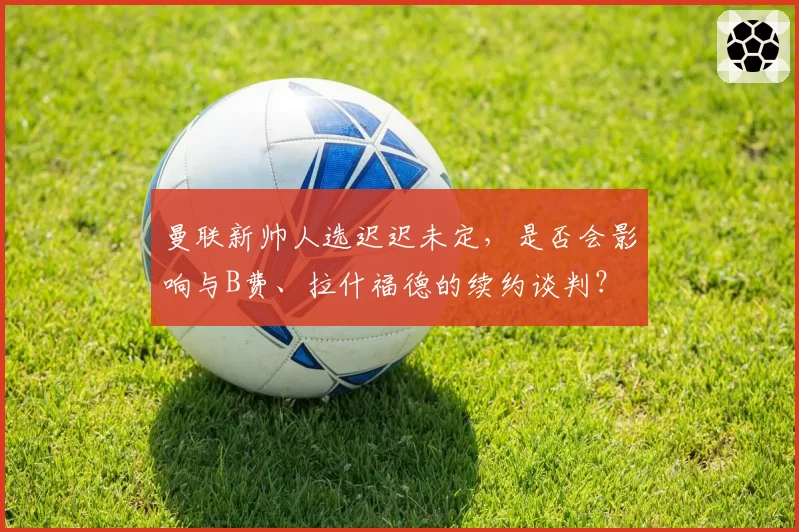 曼联新帅人选迟迟未定，是否会影响与B费、拉什福德的续约谈判？