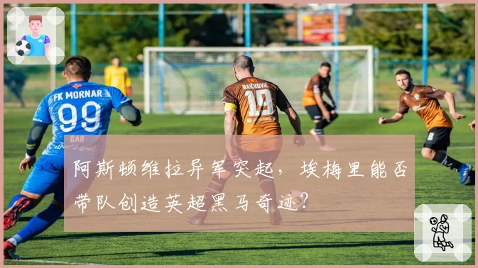 阿斯顿维拉异军突起，埃梅里能否带队创造英超黑马奇迹？