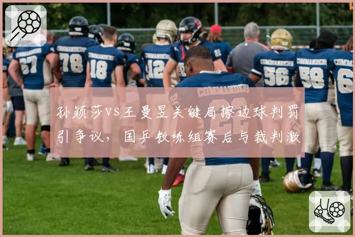 孙颖莎vs王曼昱关键局擦边球判罚引争议，国乒教练组赛后与裁判激烈沟通