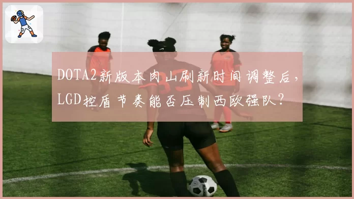 DOTA2新版本肉山刷新时间调整后，LGD控盾节奏能否压制西欧强队？
