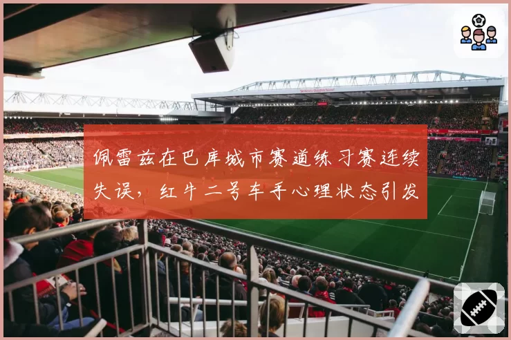 佩雷兹在巴库城市赛道练习赛连续失误，红牛二号车手心理状态引发围场担忧