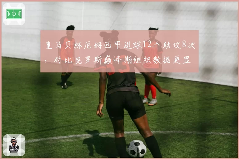 皇马贝林厄姆西甲进球12个助攻8次,对比克罗斯巅峰期组织数据更显全能