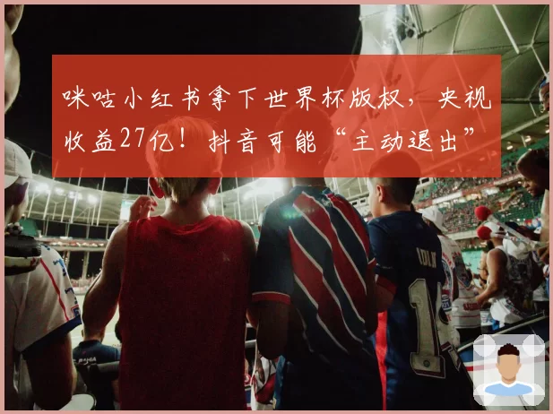 咪咕小红书拿下世界杯版权，央视收益27亿！抖音可能“主动退出”