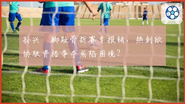 孙兴慜脚趾骨折赛季报销，热刺欧协联资格争夺或陷困境？