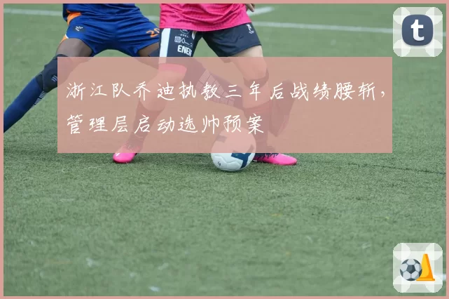 浙江队乔迪执教三年后战绩腰斩，管理层启动选帅预案