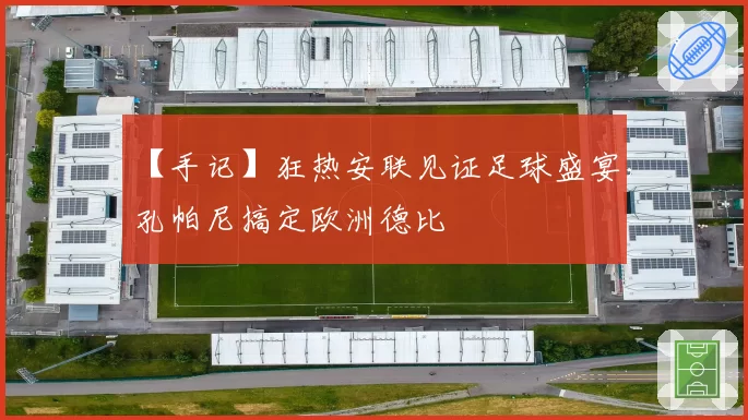 【手记】狂热安联见证足球盛宴，孔帕尼搞定欧洲德比