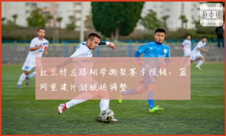杜兰特左膝韧带撕裂赛季报销,篮网重建计划被迫调整