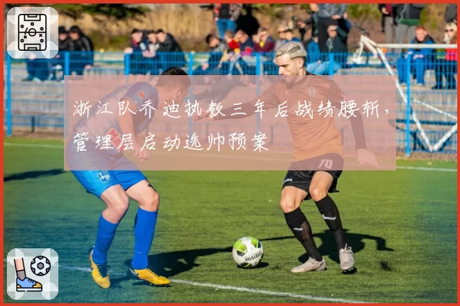 浙江队乔迪执教三年后战绩腰斩，管理层启动选帅预案
