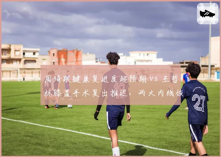 周琦跟腱康复进度超预期 vs 王哲林膝盖手术复出推迟，两大内线恢复时间线对比