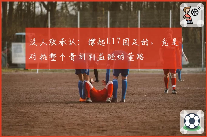 没人敢承认：撑起U17国足的，竟是对抗整个青训利益链的董路