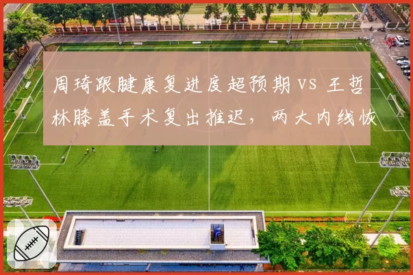 周琦跟腱康复进度超预期 vs 王哲林膝盖手术复出推迟，两大内线恢复时间线对比