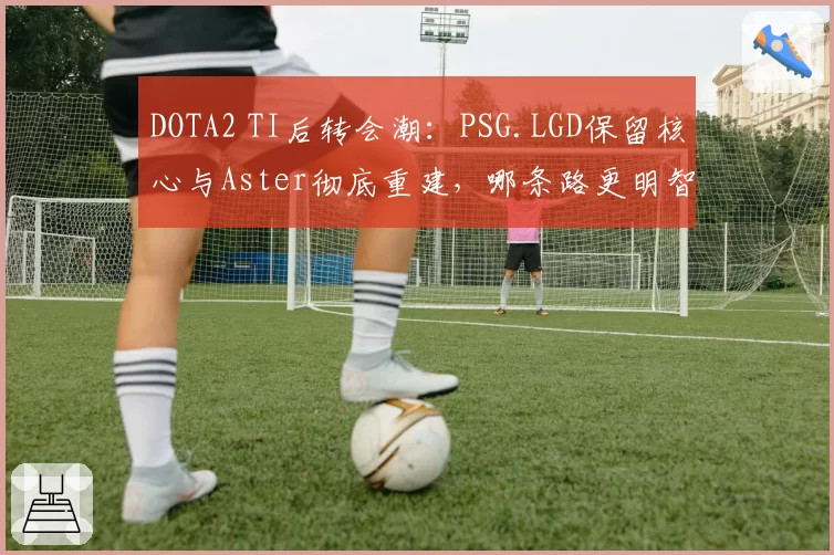 DOTA2 TI后转会潮：PSG.LGD保留核心与Aster彻底重建，哪条路更明智？