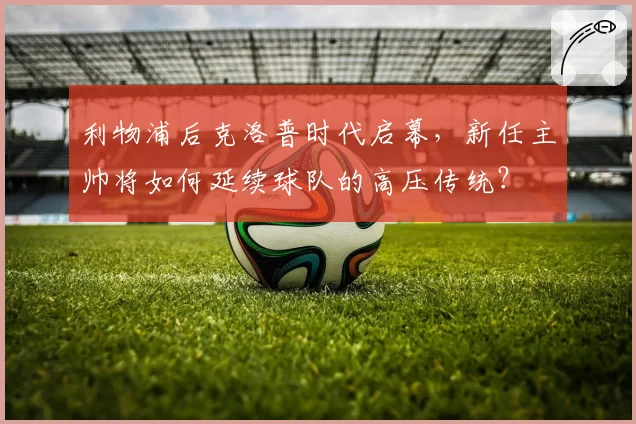 利物浦后克洛普时代启幕，新任主帅将如何延续球队的高压传统？