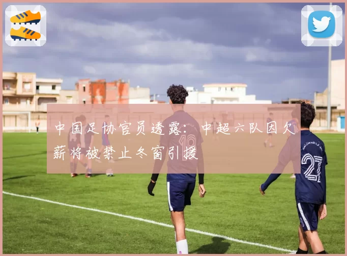 中国足协官员透露:中超六队因欠薪将被禁止冬窗引援