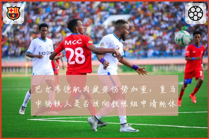 巴尔韦德肌肉疲劳伤势加重,皇马中场铁人是否该向教练组申请轮休保护?