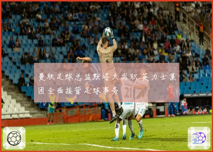 曼联足球总监默塔夫离职 英力士集团全面接管足球事务