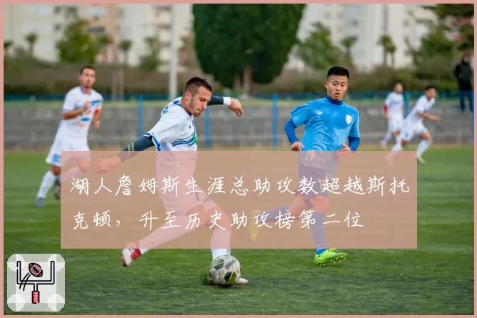 湖人詹姆斯生涯总助攻数超越斯托克顿，升至历史助攻榜第二位