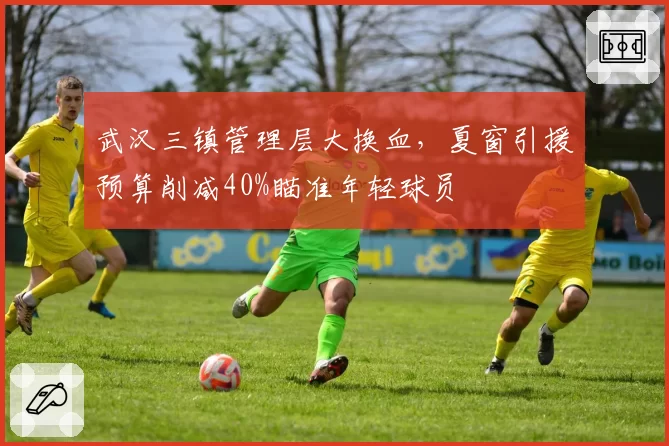 武汉三镇管理层大换血，夏窗引援预算削减40%瞄准年轻球员