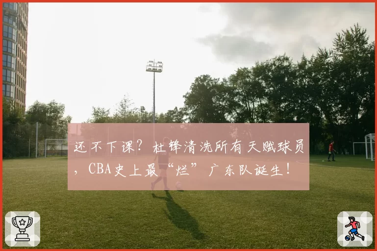 还不下课?杜锋清洗所有天赋球员,CBA史上最“烂”广东队诞生!