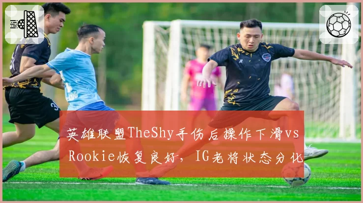 英雄联盟TheShy手伤后操作下滑vs Rookie恢复良好,IG老将状态分化揭示恢复周期