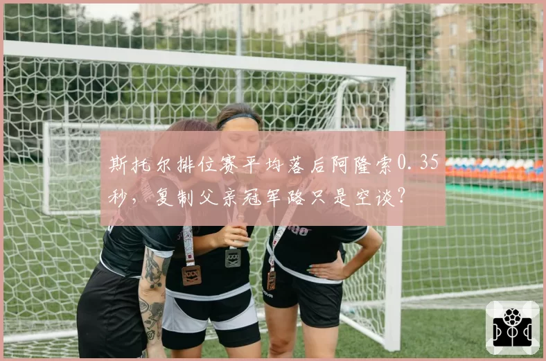 斯托尔排位赛平均落后阿隆索0.35秒,复制父亲冠军路只是空谈?