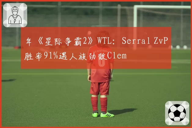 年《星际争霸2》WTL：Serral ZvP胜率91%遇人族劲敌Clem