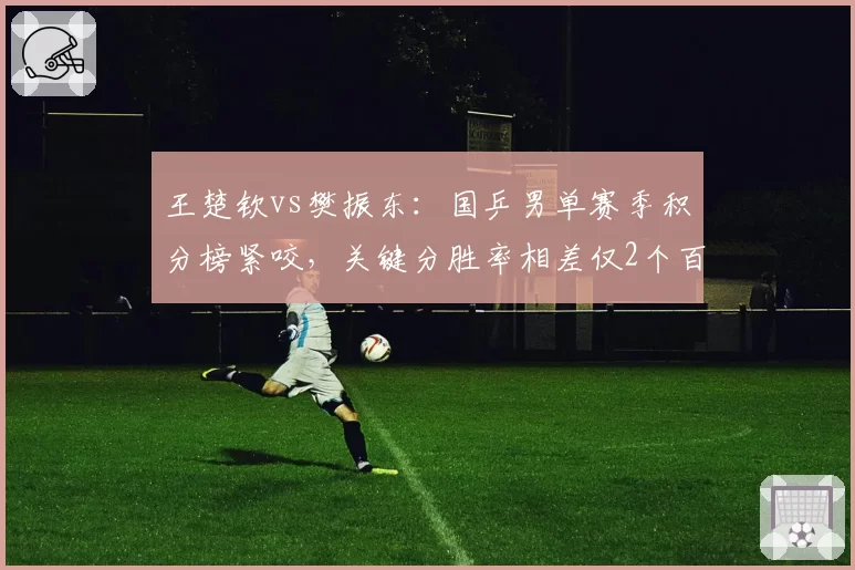 王楚钦vs樊振东：国乒男单赛季积分榜紧咬，关键分胜率相差仅2个百分点